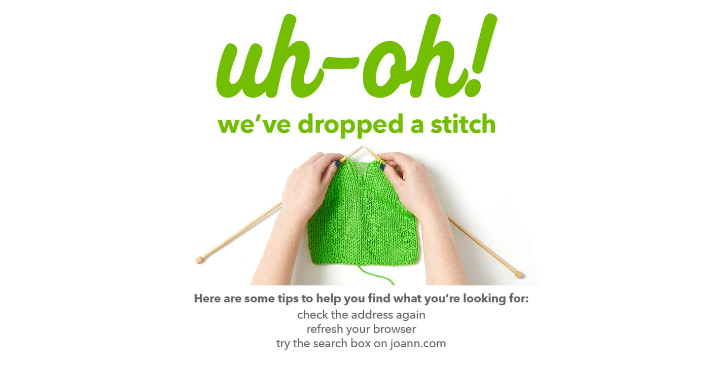 uh-oh! we've dropped a stitch. Here are some tips to help you find what you're looking for: check the address again, refresh your browser, try the search box on joann.com.